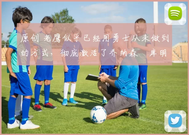 原创 老鹰似乎已经用勇士从未做到的方式,彻底激活了乔纳森・库明加