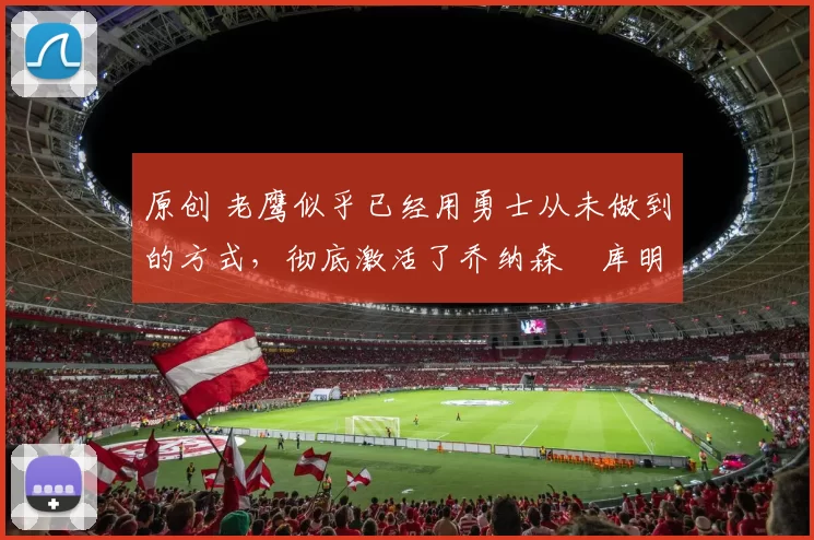 原创 老鹰似乎已经用勇士从未做到的方式,彻底激活了乔纳森・库明加