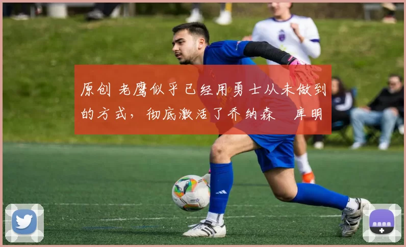 原创 老鹰似乎已经用勇士从未做到的方式，彻底激活了乔纳森・库明加