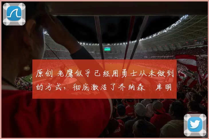 原创 老鹰似乎已经用勇士从未做到的方式，彻底激活了乔纳森・库明加