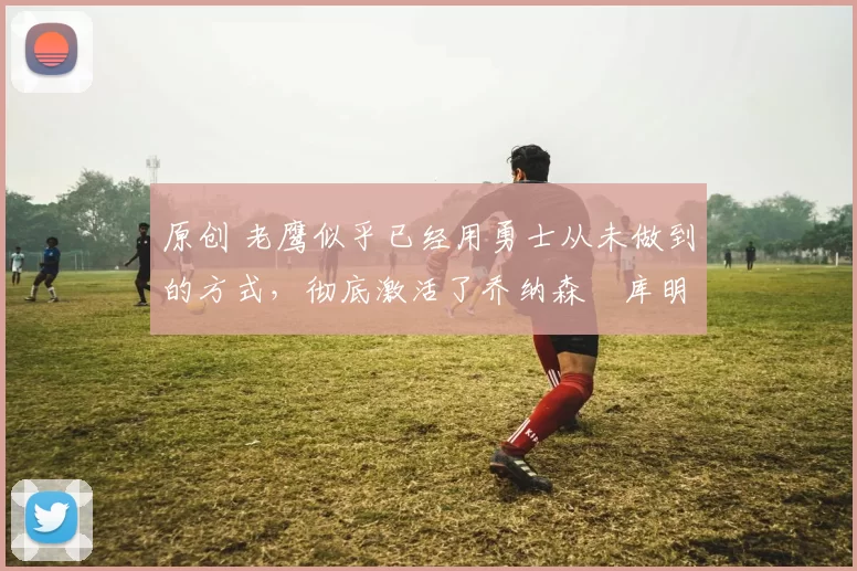 原创 老鹰似乎已经用勇士从未做到的方式，彻底激活了乔纳森・库明加