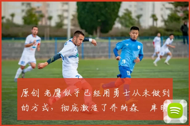 原创 老鹰似乎已经用勇士从未做到的方式,彻底激活了乔纳森・库明加