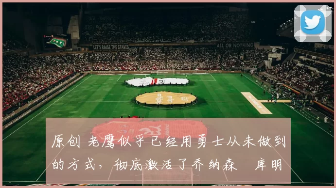 原创 老鹰似乎已经用勇士从未做到的方式,彻底激活了乔纳森・库明加