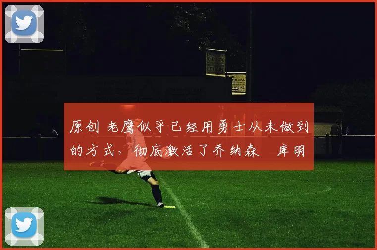 原创 老鹰似乎已经用勇士从未做到的方式，彻底激活了乔纳森・库明加