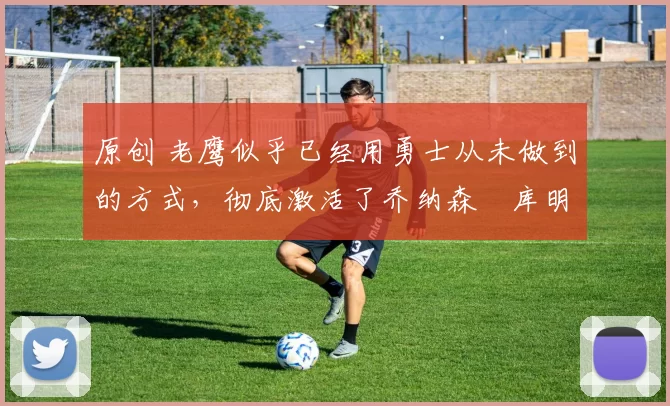 原创 老鹰似乎已经用勇士从未做到的方式，彻底激活了乔纳森・库明加