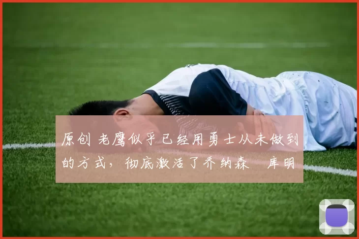 原创 老鹰似乎已经用勇士从未做到的方式，彻底激活了乔纳森・库明加