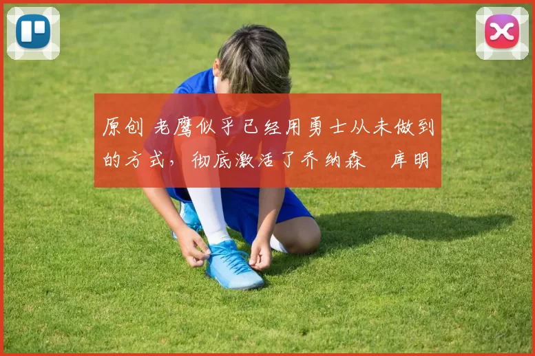 原创 老鹰似乎已经用勇士从未做到的方式，彻底激活了乔纳森・库明加