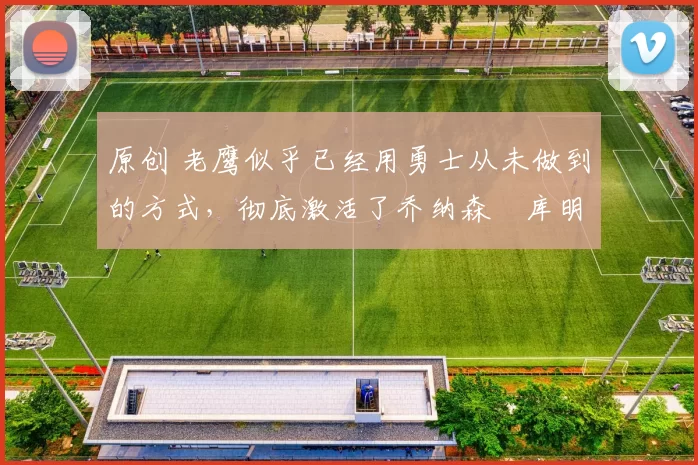 原创 老鹰似乎已经用勇士从未做到的方式,彻底激活了乔纳森・库明加