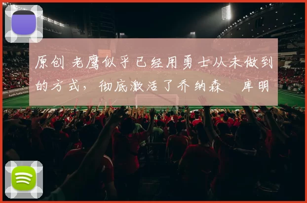 原创 老鹰似乎已经用勇士从未做到的方式，彻底激活了乔纳森・库明加