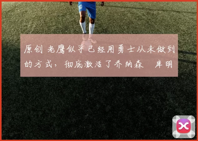 原创 老鹰似乎已经用勇士从未做到的方式，彻底激活了乔纳森・库明加