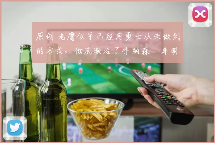 原创 老鹰似乎已经用勇士从未做到的方式，彻底激活了乔纳森・库明加