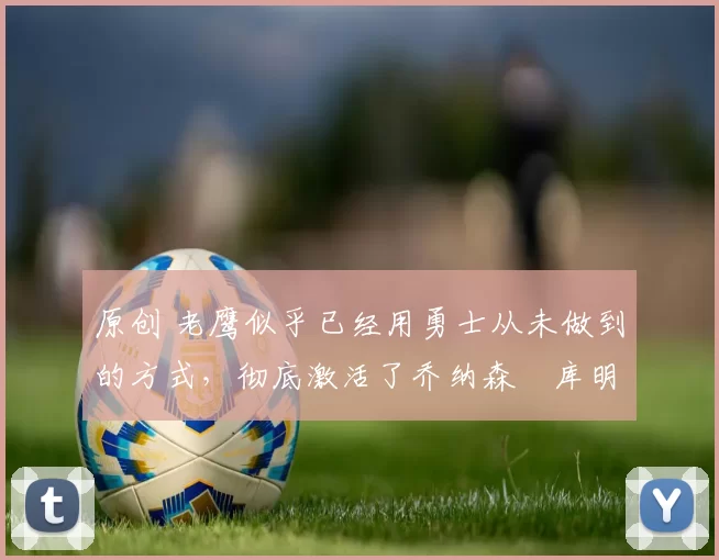 原创 老鹰似乎已经用勇士从未做到的方式，彻底激活了乔纳森・库明加