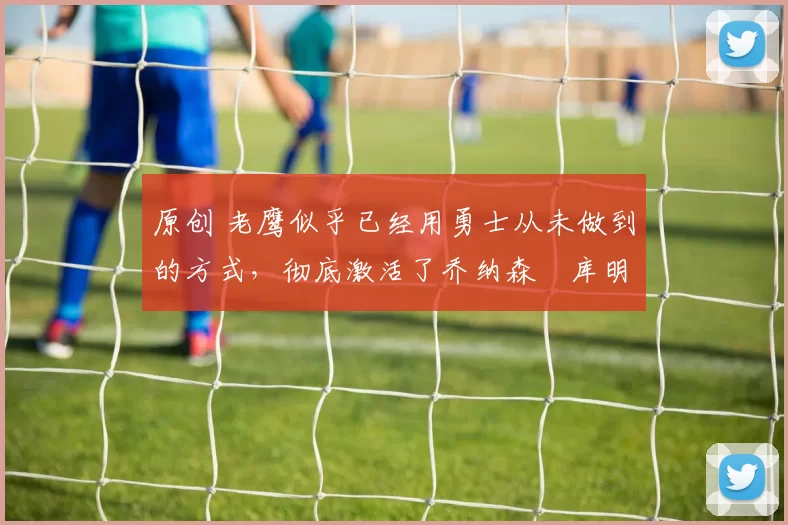 原创 老鹰似乎已经用勇士从未做到的方式,彻底激活了乔纳森・库明加