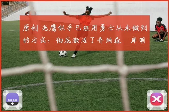 原创 老鹰似乎已经用勇士从未做到的方式,彻底激活了乔纳森・库明加