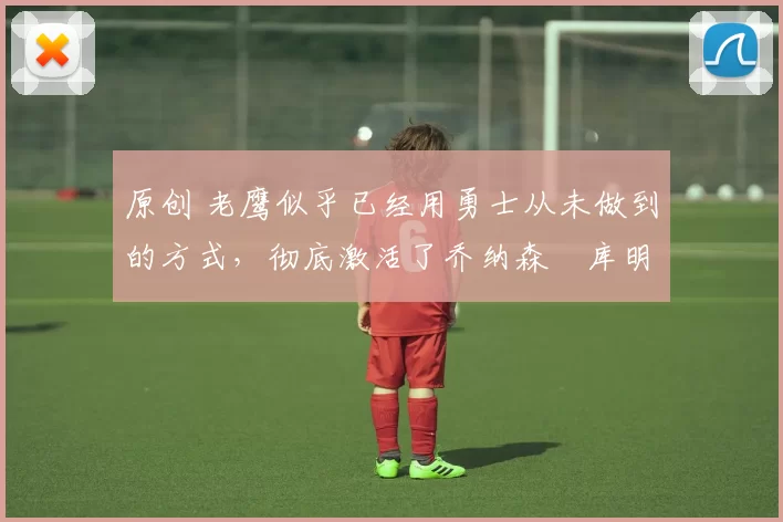 原创 老鹰似乎已经用勇士从未做到的方式,彻底激活了乔纳森・库明加