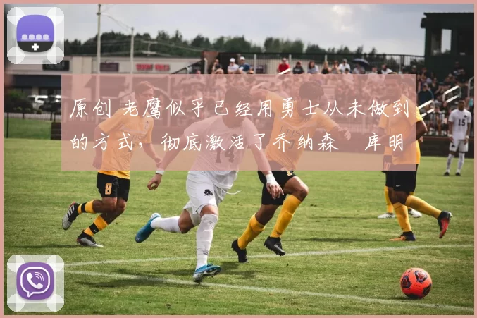 原创 老鹰似乎已经用勇士从未做到的方式,彻底激活了乔纳森・库明加