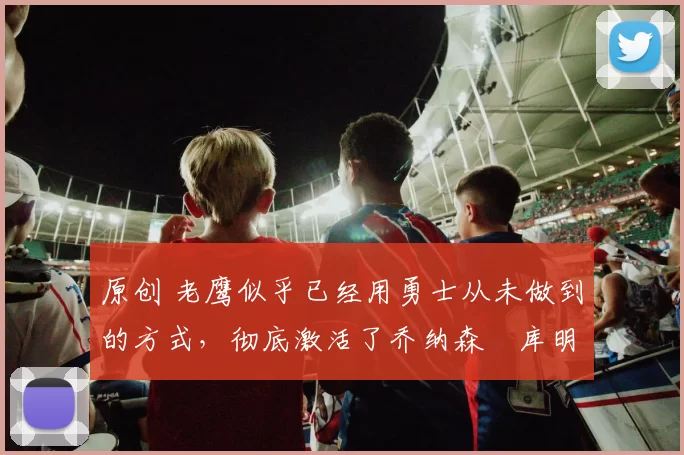 原创 老鹰似乎已经用勇士从未做到的方式，彻底激活了乔纳森・库明加