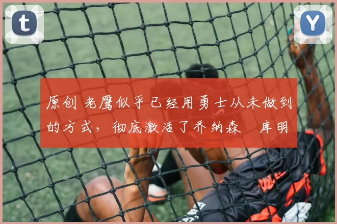 原创 老鹰似乎已经用勇士从未做到的方式，彻底激活了乔纳森・库明加