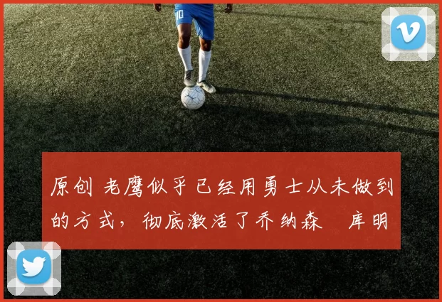 原创 老鹰似乎已经用勇士从未做到的方式,彻底激活了乔纳森・库明加