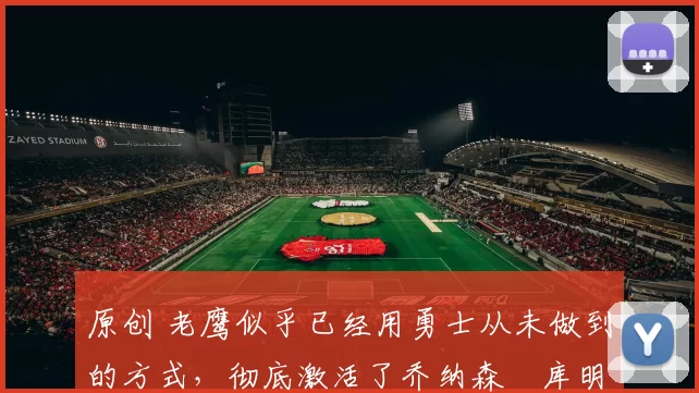 原创 老鹰似乎已经用勇士从未做到的方式，彻底激活了乔纳森・库明加