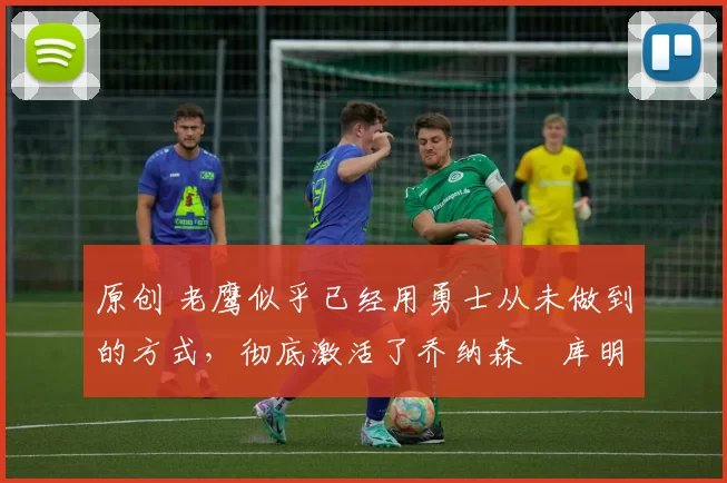 原创 老鹰似乎已经用勇士从未做到的方式，彻底激活了乔纳森・库明加