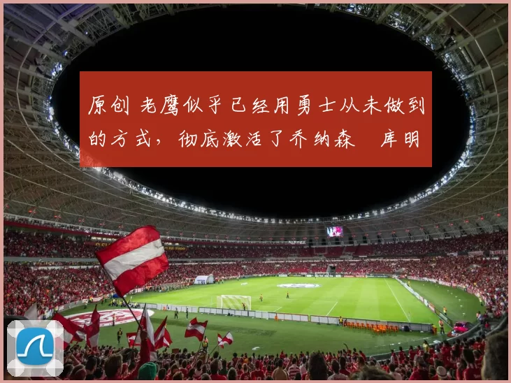 原创 老鹰似乎已经用勇士从未做到的方式，彻底激活了乔纳森・库明加