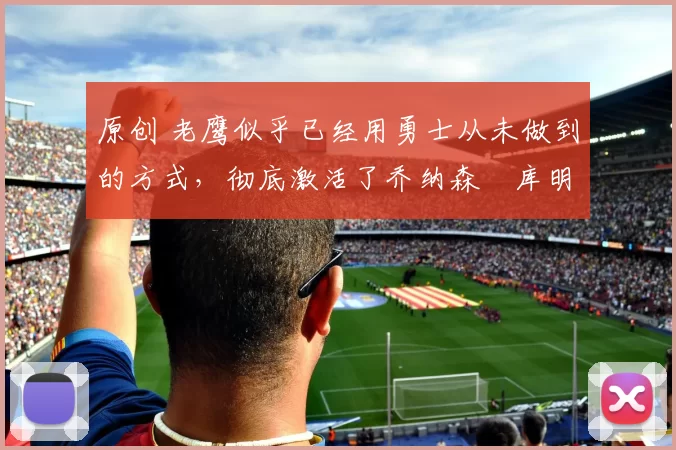 原创 老鹰似乎已经用勇士从未做到的方式，彻底激活了乔纳森・库明加