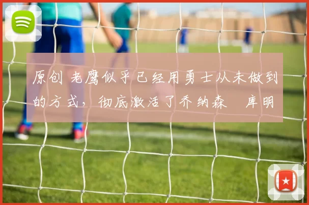 原创 老鹰似乎已经用勇士从未做到的方式，彻底激活了乔纳森・库明加