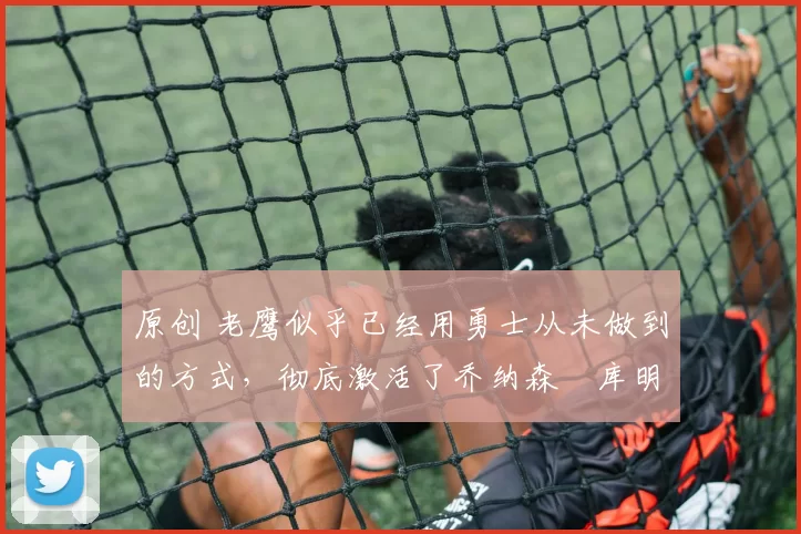 原创 老鹰似乎已经用勇士从未做到的方式,彻底激活了乔纳森・库明加