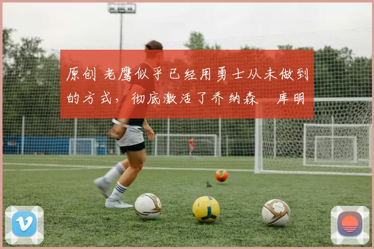 原创 老鹰似乎已经用勇士从未做到的方式,彻底激活了乔纳森・库明加