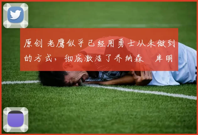 原创 老鹰似乎已经用勇士从未做到的方式，彻底激活了乔纳森・库明加