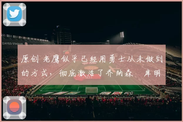 原创 老鹰似乎已经用勇士从未做到的方式,彻底激活了乔纳森・库明加