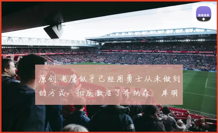 原创 老鹰似乎已经用勇士从未做到的方式，彻底激活了乔纳森・库明加