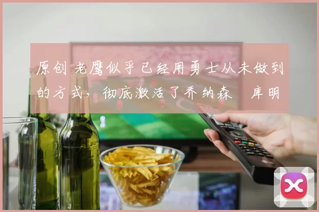 原创 老鹰似乎已经用勇士从未做到的方式，彻底激活了乔纳森・库明加