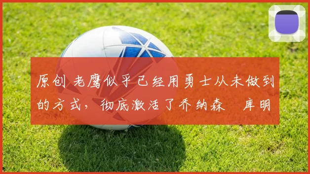 原创 老鹰似乎已经用勇士从未做到的方式,彻底激活了乔纳森・库明加