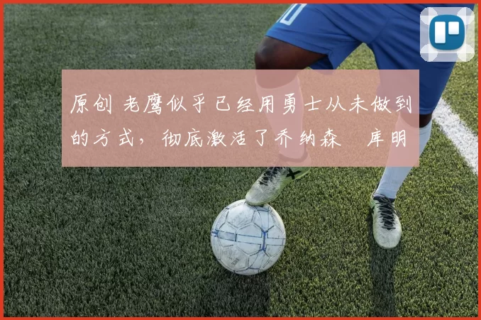 原创 老鹰似乎已经用勇士从未做到的方式，彻底激活了乔纳森・库明加