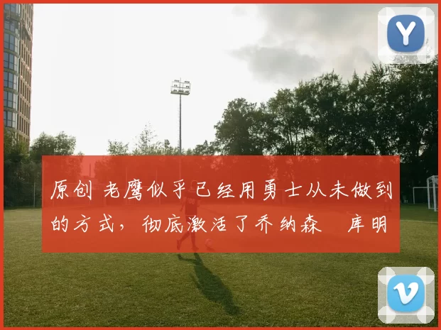 原创 老鹰似乎已经用勇士从未做到的方式,彻底激活了乔纳森・库明加