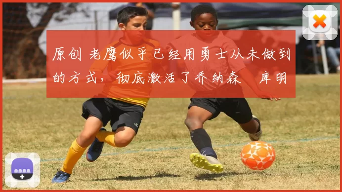 原创 老鹰似乎已经用勇士从未做到的方式，彻底激活了乔纳森・库明加