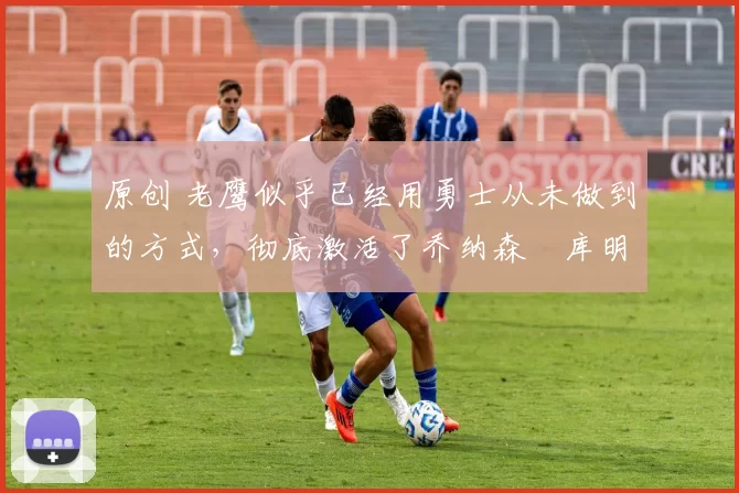 原创 老鹰似乎已经用勇士从未做到的方式,彻底激活了乔纳森・库明加