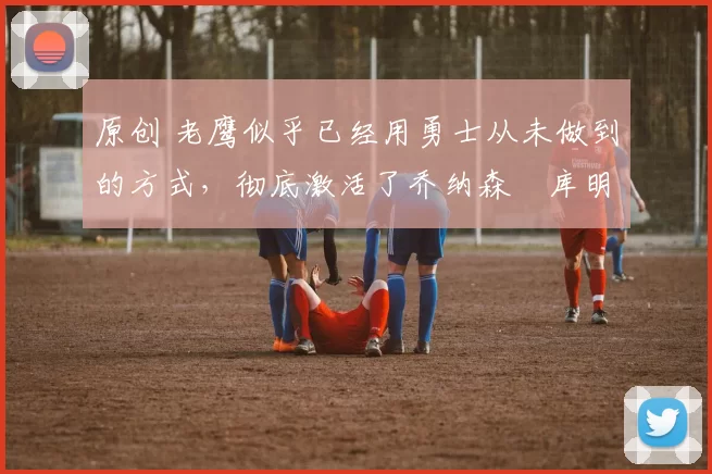 原创 老鹰似乎已经用勇士从未做到的方式，彻底激活了乔纳森・库明加