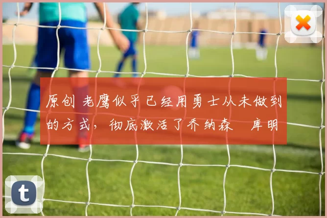 原创 老鹰似乎已经用勇士从未做到的方式,彻底激活了乔纳森・库明加