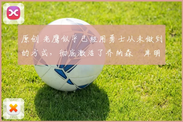 原创 老鹰似乎已经用勇士从未做到的方式,彻底激活了乔纳森・库明加