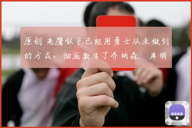 原创 老鹰似乎已经用勇士从未做到的方式，彻底激活了乔纳森・库明加