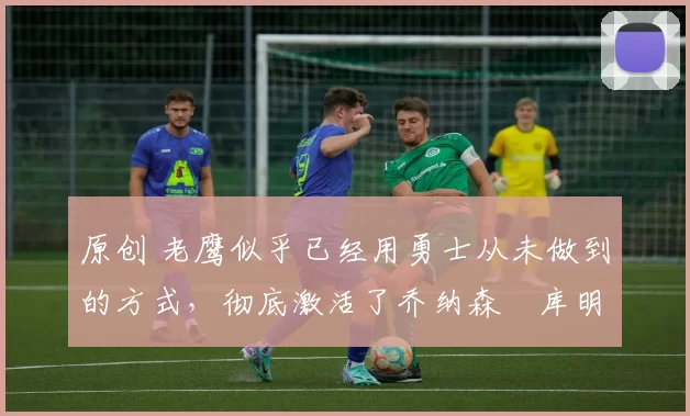 原创 老鹰似乎已经用勇士从未做到的方式,彻底激活了乔纳森・库明加