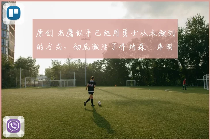 原创 老鹰似乎已经用勇士从未做到的方式，彻底激活了乔纳森・库明加