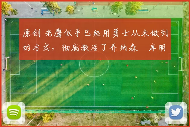 原创 老鹰似乎已经用勇士从未做到的方式，彻底激活了乔纳森・库明加