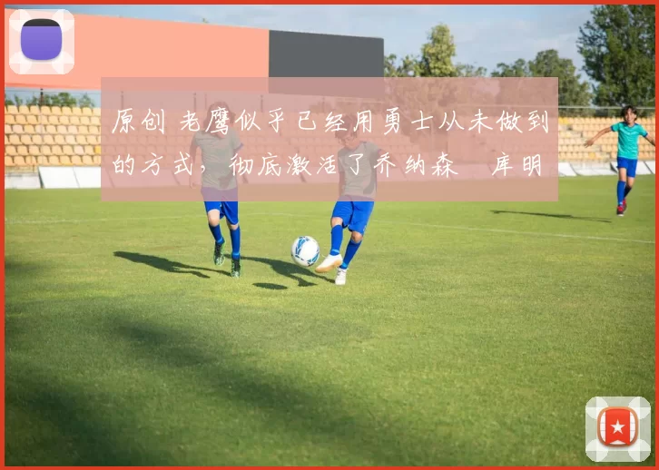 原创 老鹰似乎已经用勇士从未做到的方式,彻底激活了乔纳森・库明加