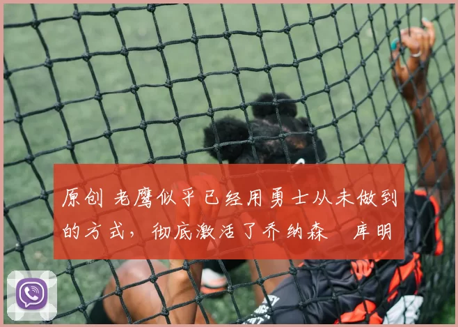 原创 老鹰似乎已经用勇士从未做到的方式,彻底激活了乔纳森・库明加