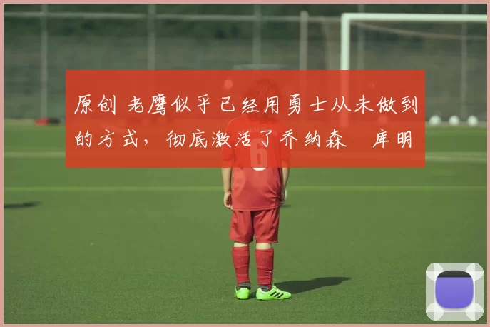 原创 老鹰似乎已经用勇士从未做到的方式,彻底激活了乔纳森・库明加