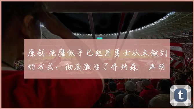 原创 老鹰似乎已经用勇士从未做到的方式，彻底激活了乔纳森・库明加